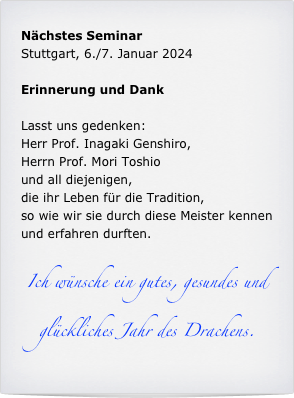 Nächstes Seminar
Stuttgart, 6./7. Januar 2024

Erinnerung und Dank

Lasst uns gedenken:
Herr Prof. Inagaki Genshiro,
Herrn Prof. Mori Toshio 
und all diejenigen, 
die ihr Leben für die Tradition, 
so wie wir sie durch diese Meister kennen und erfahren durften. 

Ich wünsche ein gutes, gesundes und glückliches Jahr des Drachens.